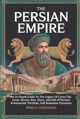 The Persian Empire: An In-Depth Guide To The Legacy Of Cyrus The Great, Xerxes, Rise, Glory, And Fall Of Persia's Achaemenid, Parthian, And Sassanian by Hodgson, Molly