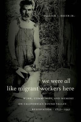 We Were All Like Migrant Workers Here: Work, Community, and Memory on California's Round Valley Reservation, 1850-1941 by Bauer, William J., Jr.