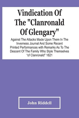 Vindication Of The "Clanronald Of Glengary" Against The Attacks Made Upon Them In The Inverness Journal And Some Recent Printed Performances: With Rem by Riddell, John