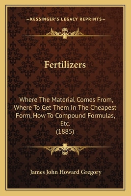 Fertilizers: Where The Material Comes From, Where To Get Them In The Cheapest Form, How To Compound Formulas, Etc. (1885) by Gregory, James John Howard