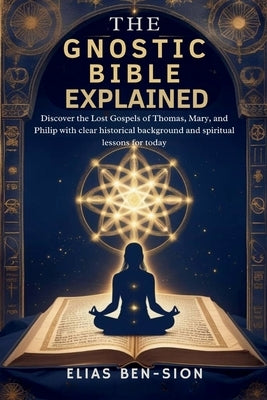 The Gnostic Bible Explained: Discover the Lost Gospels of Thomas, Mary, and Philip with clear historical background and spiritual lessons for today by Ben-Sion, Elias