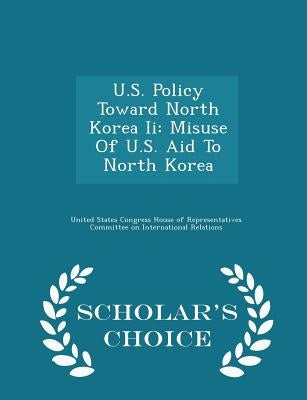 U.S. Policy Toward North Korea II: Misuse of U.S. Aid to North Korea - Scholar's Choice Edition by United States Congress House of Represen
