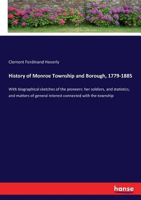 History of Monroe Township and Borough, 1779-1885: With biographical sketches of the pioneers: her soldiers, and statistics, and matters of general in by Heverly, Clement Ferdinand