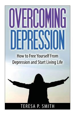 Overcoming Depression: How to Free Yourself from Depression and Start Living Life by Smith, Teresa P.