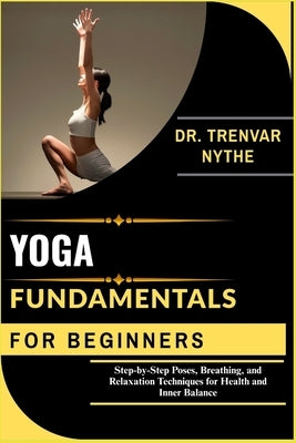 Yoga Fundamentals for Beginners: Step-by-Step Poses, Breathing, and Relaxation Techniques for Health and Inner Balance by Nythe, Dr Trenvar