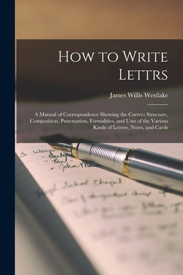 How to Write Lettrs: A Manual of Correspondence Showing the Correct Structure, Composition, Punctuation, Formalities, and Uses of the Vario by Westlake, James Willis