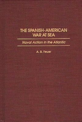 The Spanish-American War at Sea: Naval Action in the Atlantic by Feuer, A. B.