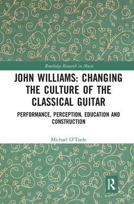 John Williams: Changing the Culture of the Classical Guitar: Performance, perception, education and construction by O'Toole, Michael