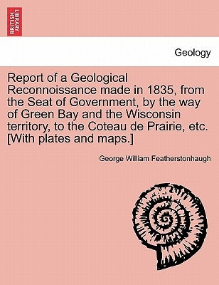 Report of a Geological Reconnoissance Made in 1835, from the Seat of Government, by the Way of Green Bay and the Wisconsin Territory, to the Coteau de by Featherstonhaugh, George William