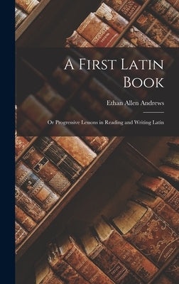 A First Latin Book; or Progressive Lessons in Reading and Writing Latin by Andrews, Ethan Allen