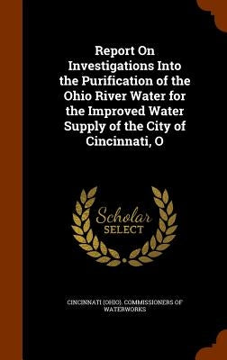 Report On Investigations Into the Purification of the Ohio River Water for the Improved Water Supply of the City of Cincinnati, O by Cincinnati (Ohio) Commissioners of Wate