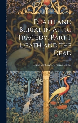 Death and Burial in Attic Tragedy. Part I. Death and the Dead by Grieve, Lucia Catherine Graeme