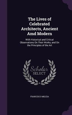 The Lives of Celebrated Architects, Ancient Amd Modern: With Historical and Critical Observations On Their Works, and On the Principles of the Art by Milizia, Francesco