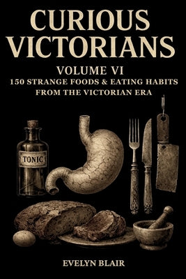 Curious Victorians: VI: 150 Strange Foods & Eating Habits From The Victorian Era by Blair, Evelyn