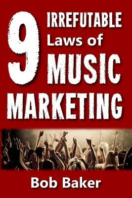 The 9 Irrefutable Laws of Music Marketing: How the most successful acts promote themselves, attract fans, and ensure their long-term success by Baker, Bob