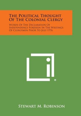The Political Thought Of The Colonial Clergy: Words Of The Declaration Of Independence Foreseen In The Writings Of Clergymen Prior To July 1776 by Robinson, Stewart M.