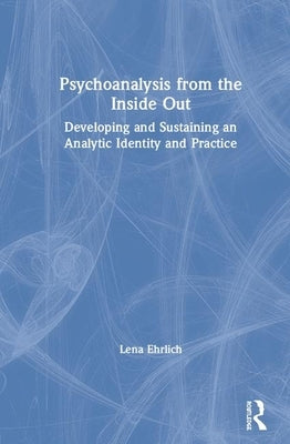 Psychoanalysis from the Inside Out: Developing and Sustaining an Analytic Identity and Practice by Ehrlich, Lena