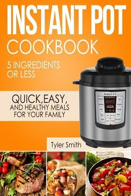 Instant Pot Cookbook: 5 Ingredients or Less - Quick, Easy and Healthy Meals for Your Family by Smith, Tyler