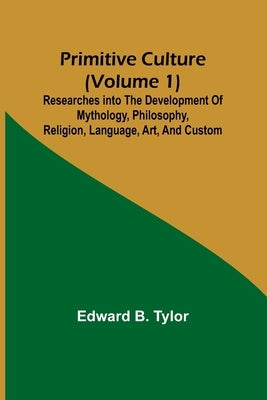 Primitive culture (Volume 1): Researches into the development of mythology, philosophy, religion, language, art, and custom by B. Tylor, Edward