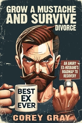 Grow a Mustache and Survive Divorce: An Angry Ex-Husband's Roadmap to Recovery by Gray, Corey