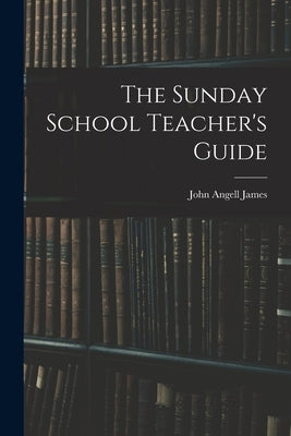 The Sunday School Teacher's Guide [microform] by James, John Angell 1785-1859