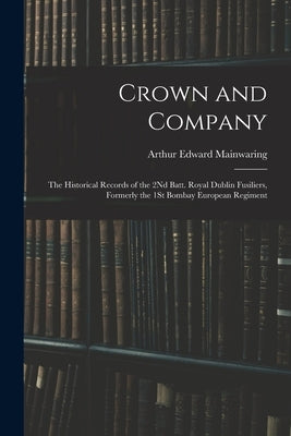 Crown and Company: The Historical Records of the 2Nd Batt. Royal Dublin Fusiliers, Formerly the 1St Bombay European Regiment by Mainwaring, Arthur Edward