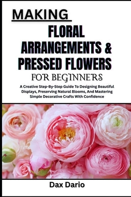 Making Floral Arrangements & Pressed Flowers for Beginners: A Creative Step-By-Step Guide To Designing Beautiful Displays, Preserving Natural Blooms, by Dario, Dax