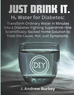 Just Drink It.: H₂ Water for Diabetes: Transform Ordinary Water in Minutes into a Diabetes-Fighting Superdrink-the Scientifically Backed Home So by Burkey, J. Andrew