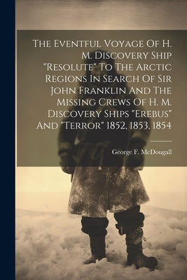 The Eventful Voyage Of H. M. Discovery Ship "resolute" To The Arctic Regions In Search Of Sir John Franklin And The Missing Crews Of H. M. Discovery S by McDougall, George F.