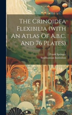 The Crinoidea Flexibilia (with An Atlas Of A.b.c. And 76 Plates) by Springer, Frank