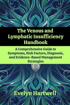 The Venous and Lymphatic Insufficiency Handbook: A Comprehensive Guide to Symptoms, Risk Factors, Diagnosis, and Evidence-Based Management Strategies by Hartwell, Evelyn