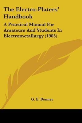 The Electro-Platers' Handbook: A Practical Manual For Amateurs And Students In Electrometallurgy (1905) by Bonney, G. E.