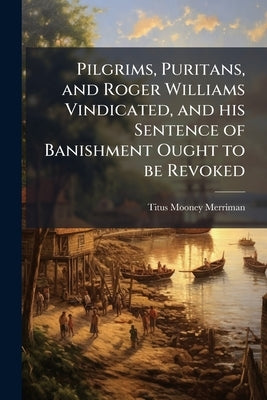 Pilgrims, Puritans, and Roger Williams Vindicated, and his Sentence of Banishment Ought to be Revoked by Merriman, Titus Mooney