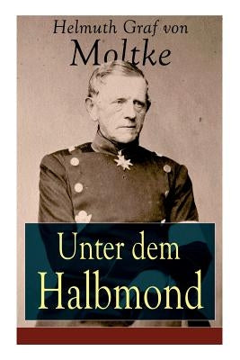 Unter dem Halbmond: Briefe über Zustände und Begebenheiten in der Türkei aus den Jahren 1835 bis 1839 by Von Moltke, Helmuth Graf