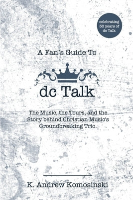 A Fan's Guide to dc Talk: The Music, the Tours, and the Story behind Christian Music's Groundbreaking Trio by Komosinski, K. Andrew