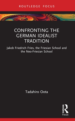 Confronting the German Idealist Tradition: Jakob Friedrich Fries, the Friesian School and the Neo-Friesian School by Oota, Tadahiro