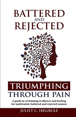 Battered and Rejected Triumphing Through Pain: A guide to reclaiming, resilience, and healing for maltreated, battered and rejected women by Ibegbule, Juliet C.