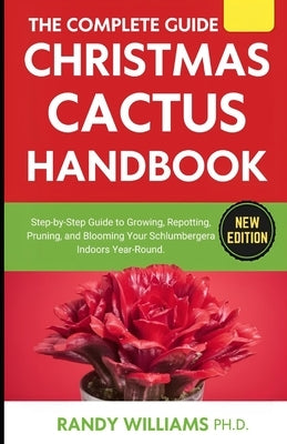 The Complete Guide To Christmas Cactus Care Handbook: Step-by-Step Guide to Growing, Repotting, Pruning, and Blooming Your Schlumbergera Indoors Year- by Williams Ph. D., Randy