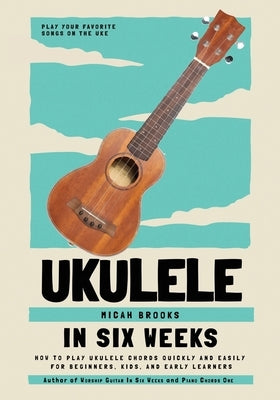 Ukulele In Six Weeks: How to Play Ukulele Chords Quickly and Easily for Beginners, Kids, and Early Learners by Brooks, Micah