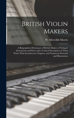 British Violin Makers; a Biographical Dictionary of British Makers of Stringed Instruments and Bows and a Critical Description of Their Work, With Int by Morris, W. Meredith