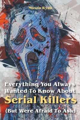 Everything You Always Wanted To Know About Serial Killers (But Were Afraid To Ask) by Ryan, Mason
