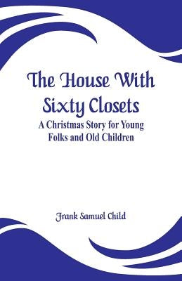 The House With Sixty Closets: A Christmas Story for Young Folks and Old Children by Child, Frank Samuel