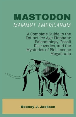 MASTODON-Mammut americanum: A Complete Guide to the Extinct Ice Age Elephant: Paleontology, Fossil Discoveries, and the Mysteries of Pleistocene Megaf by Jackson, Rooney J.