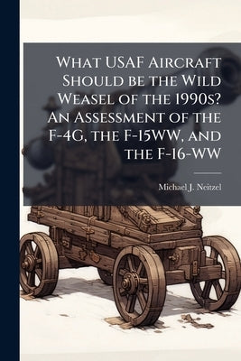 What USAF Aircraft Should be the Wild Weasel of the 1990s? An Assessment of the F-4G, the F-15WW, and the F-16-WW by Neitzel, Michael J.