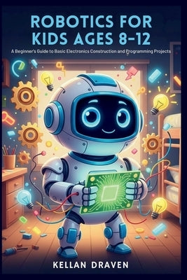 Robotics for Kids Ages 8-12: A Beginner's Guide to Basic Electronics Construction and Programming Projects by Draven, Kellan