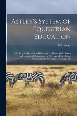 Astley's System of Equestrian Education: Exhibiting the Beauties and Defects of the Horse, With Serious and Important Observations on his General Exce by Astley, Philip
