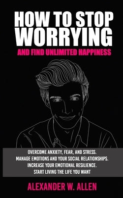 How to Stop Worrying and Find Unlimited Happiness: Overcome Anxiety, Fear, and Stress. Manage Emotions and Your Social Relationships. Increase Your Em by Allen, Alexander W.