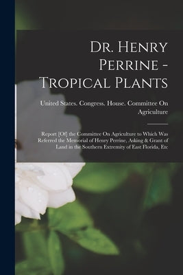Dr. Henry Perrine - Tropical Plants: Report [Of] the Committee On Agriculture to Which Was Referred the Memorial of Henry Perrine, Asking & Grant of L by United States Congress House Commi