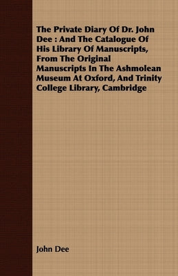 The Private Diary Of Dr. John Dee: And The Catalogue Of His Library Of Manuscripts, From The Original Manuscripts In The Ashmolean Museum At Oxford, A by Dee, John