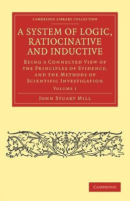 A System of Logic, Ratiocinative and Inductive: Being a Connected View of the Principles of Evidence, and the Methods of Scientific Investigation by Mill, John Stuart